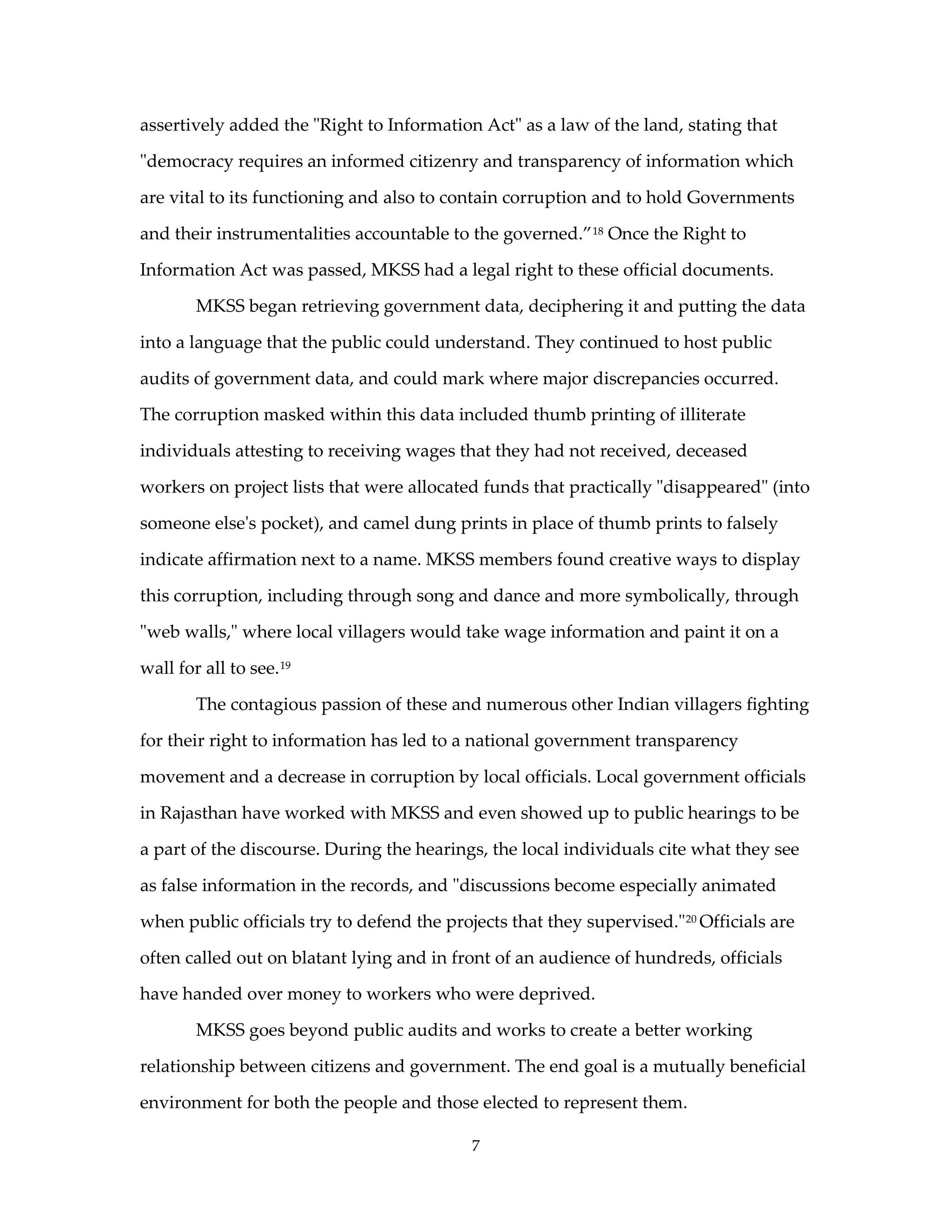 assertively added the "Right to Information Act" as a law of the land, stating that

"democracy requires an informed citizenry and transparency of information which

are vital to its functioning and also to contain corruption and to hold Governments

and their instrumentalities accountable to the governed.” 18 Once the Right to

Information Act was passed, MKSS had a legal right to these official documents.

        MKSS began retrieving government data, deciphering it and putting the data

into a language that the public could understand. They continued to host public

audits of government data, and could mark where major discrepancies occurred.

The corruption masked within this data included thumb printing of illiterate

individuals attesting to receiving wages that they had not received, deceased

workers on project lists that were allocated funds that practically "disappeared" (into

someone else's pocket), and camel dung prints in place of thumb prints to falsely

indicate affirmation next to a name. MKSS members found creative ways to display

this corruption, including through song and dance and more symbolically, through

"web walls," where local villagers would take wage information and paint it on a

wall for all to see. 19

        The contagious passion of these and numerous other Indian villagers fighting

for their right to information has led to a national government transparency

movement and a decrease in corruption by local officials. Local government officials

in Rajasthan have worked with MKSS and even showed up to public hearings to be

a part of the discourse. During the hearings, the local individuals cite what they see

as false information in the records, and "discussions become especially animated

when public officials try to defend the projects that they supervised." 20 Officials are

often called out on blatant lying and in front of an audience of hundreds, officials

have handed over money to workers who were deprived.

        MKSS goes beyond public audits and works to create a better working

relationship between citizens and government. The end goal is a mutually beneficial

environment for both the people and those elected to represent them.

                                            7
 