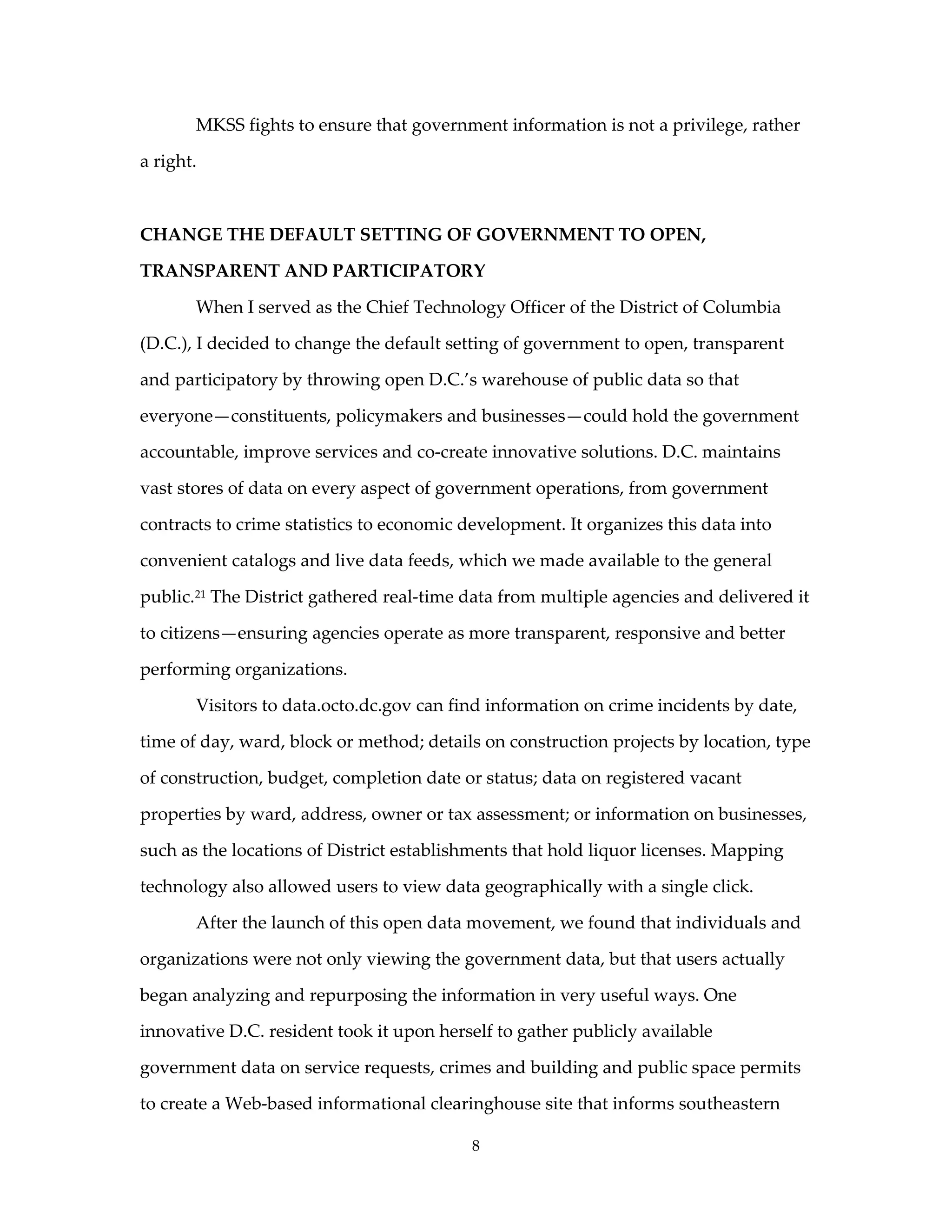 MKSS fights to ensure that government information is not a privilege, rather

a right.



CHANGE THE DEFAULT SETTING OF GOVERNMENT TO OPEN,

TRANSPARENT AND PARTICIPATORY

       When I served as the Chief Technology Officer of the District of Columbia

(D.C.), I decided to change the default setting of government to open, transparent

and participatory by throwing open D.C.’s warehouse of public data so that

everyone—constituents, policymakers and businesses—could hold the government

accountable, improve services and co-create innovative solutions. D.C. maintains

vast stores of data on every aspect of government operations, from government

contracts to crime statistics to economic development. It organizes this data into

convenient catalogs and live data feeds, which we made available to the general

public.21 The District gathered real-time data from multiple agencies and delivered it

to citizens—ensuring agencies operate as more transparent, responsive and better

performing organizations.

       Visitors to data.octo.dc.gov can find information on crime incidents by date,

time of day, ward, block or method; details on construction projects by location, type

of construction, budget, completion date or status; data on registered vacant

properties by ward, address, owner or tax assessment; or information on businesses,

such as the locations of District establishments that hold liquor licenses. Mapping

technology also allowed users to view data geographically with a single click.

       After the launch of this open data movement, we found that individuals and

organizations were not only viewing the government data, but that users actually

began analyzing and repurposing the information in very useful ways. One

innovative D.C. resident took it upon herself to gather publicly available

government data on service requests, crimes and building and public space permits

to create a Web-based informational clearinghouse site that informs southeastern

                                           8
 