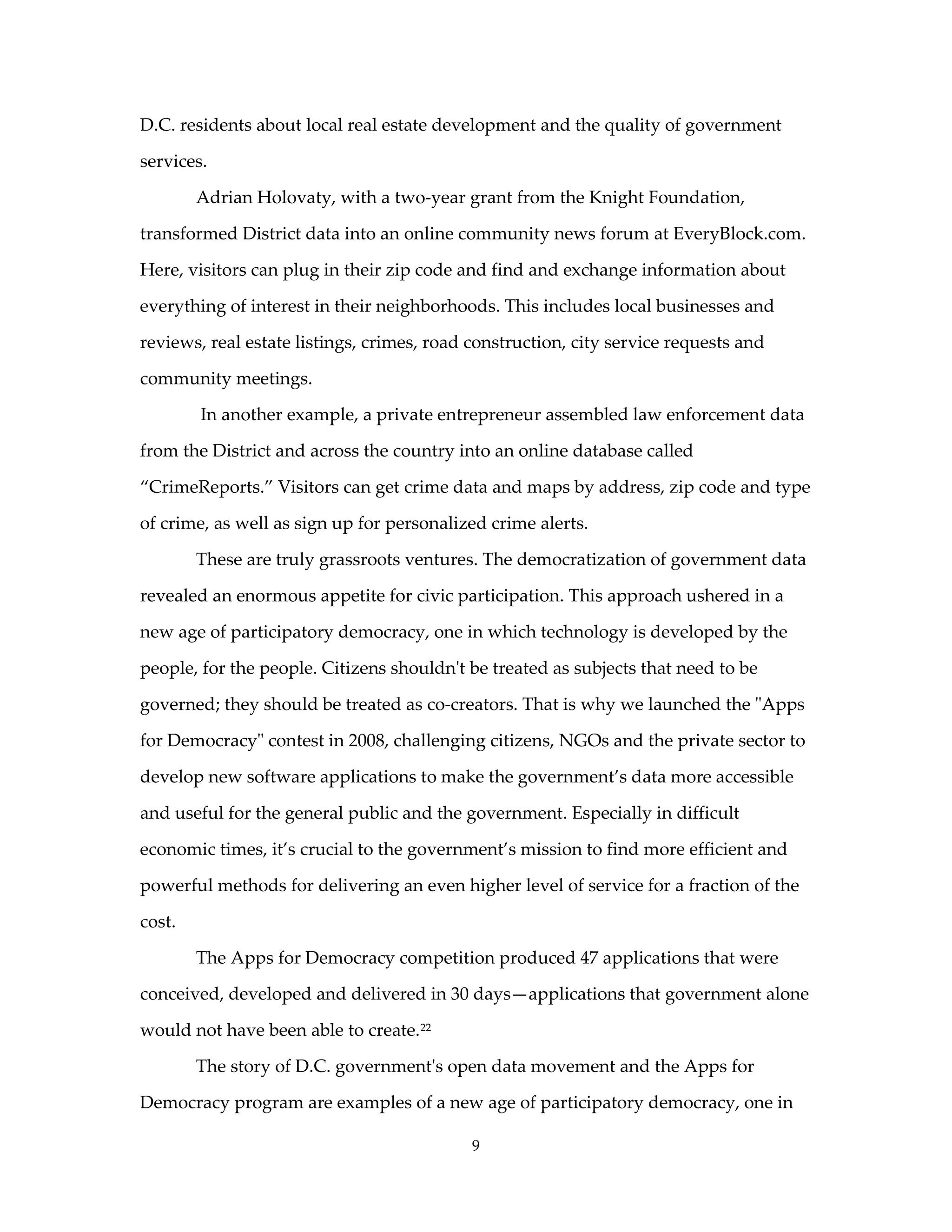D.C. residents about local real estate development and the quality of government

services.

        Adrian Holovaty, with a two-year grant from the Knight Foundation,

transformed District data into an online community news forum at EveryBlock.com.

Here, visitors can plug in their zip code and find and exchange information about

everything of interest in their neighborhoods. This includes local businesses and

reviews, real estate listings, crimes, road construction, city service requests and

community meetings.

        In another example, a private entrepreneur assembled law enforcement data

from the District and across the country into an online database called

“CrimeReports.” Visitors can get crime data and maps by address, zip code and type

of crime, as well as sign up for personalized crime alerts.

        These are truly grassroots ventures. The democratization of government data

revealed an enormous appetite for civic participation. This approach ushered in a

new age of participatory democracy, one in which technology is developed by the

people, for the people. Citizens shouldn't be treated as subjects that need to be

governed; they should be treated as co-creators. That is why we launched the "Apps

for Democracy" contest in 2008, challenging citizens, NGOs and the private sector to

develop new software applications to make the government’s data more accessible

and useful for the general public and the government. Especially in difficult

economic times, it’s crucial to the government’s mission to find more efficient and

powerful methods for delivering an even higher level of service for a fraction of the

cost.

        The Apps for Democracy competition produced 47 applications that were

conceived, developed and delivered in 30 days—applications that government alone

would not have been able to create.22

        The story of D.C. government's open data movement and the Apps for

Democracy program are examples of a new age of participatory democracy, one in

                                            9
 