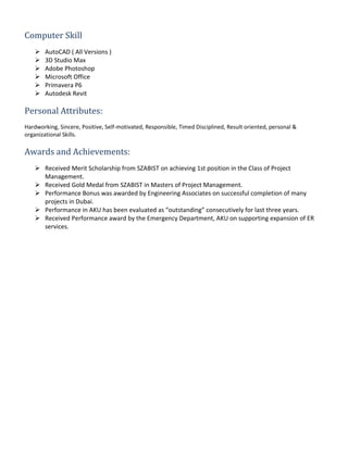 Computer Skill
 AutoCAD ( All Versions )
 3D Studio Max
 Adobe Photoshop
 Microsoft Office
 Primavera P6
 Autodesk Revit
Personal Attributes:
Hardworking, Sincere, Positive, Self-motivated, Responsible, Timed Disciplined, Result oriented, personal &
organizational Skills.
Awards and Achievements:
 Received Merit Scholarship from SZABIST on achieving 1st position in the Class of Project
Management.
 Received Gold Medal from SZABIST in Masters of Project Management.
 Performance Bonus was awarded by Engineering Associates on successful completion of many
projects in Dubai.
 Performance in AKU has been evaluated as “outstanding” consecutively for last three years.
 Received Performance award by the Emergency Department, AKU on supporting expansion of ER
services.
 