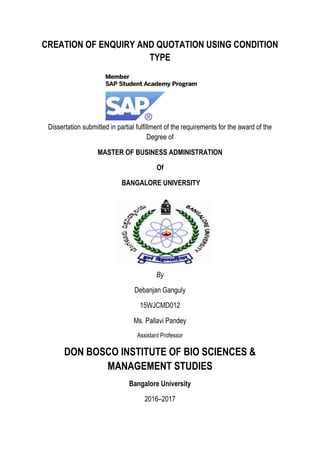 CREATION OF ENQUIRY AND QUOTATION USING CONDITION
TYPE
Dissertation submitted in partial fulfillment of the requirements for the award of the
Degree of
MASTER OF BUSINESS ADMINISTRATION
Of
BANGALORE UNIVERSITY
By
Debanjan Ganguly
15WJCMD012
Ms. Pallavi Pandey
Assistant Professor
DON BOSCO INSTITUTE OF BIO SCIENCES &
MANAGEMENT STUDIES
Bangalore University
2016–2017
 