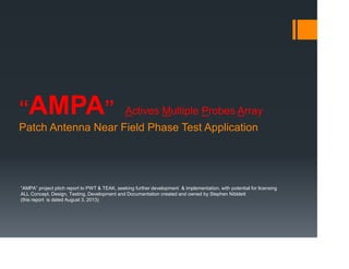 “AMPA” Actives Multiple Probes Array
Patch Antenna Near Field Phase Test Application
“AMPA” project pitch report to PWT & TEAK, seeking further development & implementation, with potential for licensing
ALL Concept, Design, Testing, Development and Documentation created and owned by Stephen Nibblett
(this report is dated August 3, 2013)
 