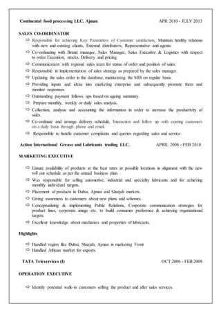 Continental food processing LLC. Ajman APR 2010 - JULY 2013
SALES CO-ORDINATOR
 Responsible for achieving Key Parameters of Customer satisfaction, Maintain healthy relations
with new and existing clients, External distributors, Representative and agents.
 Co-ordinating with Brand manager, Sales Manager, Sales Executive & Logistics with respect
to order Execution, stocks, Delivery and pricing.
 Communication with regional sales team for status of order and position of sales.
 Responsible in implementation of sales strategy as prepared by the sales manager.
 Updating the sales order in the database, maintaining the MIS on regular basis.
 Providing inputs and ideas into marketing enterprise and subsequently promote them and
monitor responses.
 Outstanding payment follows ups based on ageing summary.
 Prepare monthly, weekly or daily sales analysis.
 Collection, analysis and accounting the information in order to increase the productivity of
sales.
 Co-ordinate and arrange delivery schedule, Interaction and follow up with existing customers
on a daily basis through phone and email.
 Responsible to handle customer complaints and queries regarding sales and service
Action International Grease and Lubricants trading LLC. APRIL 2008 - FEB 2010
MARKETING EXECUTIVE
 Ensure availability of products at the best rates at possible locations in alignment with the new
roll out schedule as per the annual business plan.
 Was responsible for selling automotive, industrial and speciality lubricants and for achieving
monthly individual targets.
 Placement of products in Dubai, Ajman and Sharjah markets.
 Giving awareness to customers about new plans and schemes.
 Conceptualizing & implementing Public Relations, Corporate communication strategies for
product lines, corporate image etc. to build consumer preference & achieving organizational
targets.
 Excellent knowledge about mechanics and properties of lubricants.
Highlights
 Handled region like Dubai, Sharjah , Ajman in marketing Front
 Handled African market for exports.
TATA Teleservices (I) OCT 2006 - FEB 2008
OPERATION EXECUTIVE
 