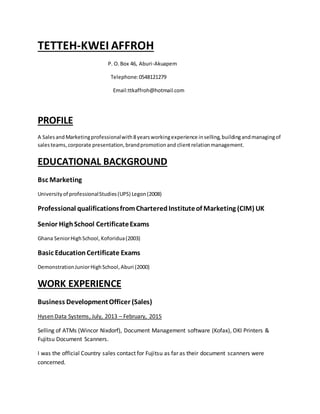 TETTEH-KWEI AFFROH
P. O.Box 46, Aburi-Akuapem
Telephone:0548121279
Email:ttkaffroh@hotmail.com
PROFILE
A SalesandMarketingprofessionalwith8yearsworkingexperience inselling,buildingandmanagingof
salesteams,corporate presentation,brandpromotionand clientrelationmanagement.
EDUCATIONAL BACKGROUND
Bsc Marketing
Universityof professionalStudies(UPS) Legon(2008)
Professional qualificationsfromCharteredInstituteof Marketing (CIM) UK
Senior HighSchool CertificateExams
Ghana SeniorHighSchool, Koforidua(2003)
Basic EducationCertificate Exams
DemonstrationJuniorHighSchool,Aburi (2000)
WORK EXPERIENCE
Business DevelopmentOfficer (Sales)
Hysen Data Systems, July, 2013 – February, 2015
Selling of ATMs (Wincor Nixdorf), Document Management software (Kofax), OKI Printers &
Fujitsu Document Scanners.
I was the official Country sales contact for Fujitsu as far as their document scanners were
concerned.
 