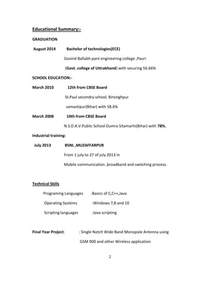 Educational Summary:-
GRADUATION
August 2014 Bachelor of technologies(ECE)
Govind Ballabh pant engineering college ,Pauri
(Govt. college of Uttrakhand) with securing 56.66%
SCHOOL EDUCATION:-
March 2010 12th from CBSE Board
St.Paul secondry school, Birsinghpur
samastipur(Bihar) with 58.6%
March 2008 10th from CBSE Board
N.S.D.A.V.Public School Dumra Sitamarhi(Bihar) with 78%.
Industrial training:
July 2013 BSNL ,MUZAFFARPUR
From 1 july to 27 of july 2013 in
Mobile communication ,broadband and switching process.
Technical Skills
Programing Languages :Basics of C,C++,Java
Operating Systems :Windows 7,8 and 10
Scripting languages :Java scripting
Final Year Project: : Single Notch Wide Band Monopole Antenna using
GSM 900 and other Wireless application
2
 