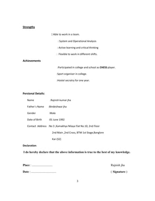 Strengths
: Able to work in a team.
: System and Operational Analysis
: Active learning and critical thinking
: Flexible to work in different shifts.
Achievements
:Participated in college and school as CHESS player.
:Sport organiser in college.
:Hostel secratry for one year.
Persional Details:
Name :Rajnish kumar jha
Father`s Name :Bindeshwar jha
Gender :Male
Date of Birth :01 June 1992
Contact Address :No 3 ,Kamakhya Nilaya Flat No.10, 2nd Floor
2nd Main ,2nd Cross, BTM 1st Stage,Banglore
Kar-(S2)
Declaration:
I do hereby declare that the above information is true to the best of my knowledge.
Place : ........................... Rajnish jha
Date : ................................. ( Signature )
3
 
