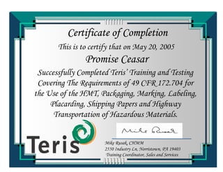Certificate of Completion
This is to certify that on May 20, 2005
Successfully Completed Teris’ Training and Testing
Covering The Requirements of 49 CFR 172.704 for
the Use of the HMT, Packaging, Marking, Labeling,
Placarding, Shipping Papers and Highway
Transportation of Hazardous Materials.
Promise Ceasar
Training Coordinator, Sales and Services
Mike Rusak, CHMM
2550 Industry Ln, Norristown, PA 19403
 