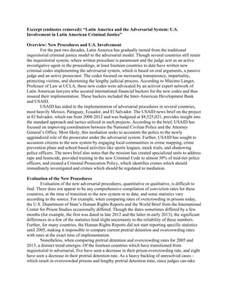 Excerpt (endnotes removed): “Latin America and the Adversarial System: U.S.
Involvement in Latin American Criminal Justice”
Overview: New Procedures and U.S. Involvement
For the past two decades, Latin America has gradually turned from the traditional
inquisitorial criminal justice model to the adversarial model. Though several countries still retain
the inquisitorial system, where written procedure is paramount and the judge acts as an active
investigative agent in the proceedings, at least fourteen countries to date have written new
criminal codes implementing the adversarial system, which is based on oral arguments, a passive
judge and an active prosecutor. The codes focused on increasing transparency, impartiality,
protecting victims, and shortening the lengthy judicial process. According to Máximo Langer,
Professor of Law at UCLA, these new codes were advocated by an activist expert network of
Latin American lawyers who secured international financial backers for the new codes and thus
insured their implementation. These backers included the Inter-American Development Bank
and USAID.
USAID has aided in the implementation of adversarial procedures in several countries,
most heavily Mexico, Paraguay, Ecuador, and El Salvador. The USAID news brief on the project
in El Salvador, which ran from 2008-2012 and was budgeted at $8,525,021, provides insight into
the standard approach and tactics utilized in such projects. According to the brief, USAID has
focused on improving coordination between the National Civilian Police and the Attorney
General’s Office. Most likely, this mediation seeks to accustom the police to the newly
aggrandized role of the prosecutor under the adversarial system. Further, USAID has sought to
accustom citizens to the new system by engaging local communities in crime mapping, crime
prevention plans and school-based activities like sports leagues, mock trials, and shadowing
police officers. The news brief also notes that the mission has created specialized units to address
rape and homicide, provided training in the new Criminal Code to almost 30% of mid-tier police
officers, and created a Criminal Prosecution Policy, which identifies crimes which should
immediately investigated and crimes which should be regulated to mediation.
Evaluation of the New Procedures
Evaluation of the new adversarial procedures, quantitative or qualitative, is difficult to
find. There does not appear to be any comprehensive compilation of conviction rates for these
countries, at the time of transition to the new system or to date, and some statistics vary
according to the source. For example, when comparing rates of overcrowding in prisons today,
the U.S. Department of State’s Human Rights Reports and the World Brief from the International
Center for Prison Studies occasionally differed. Though the dates sometimes differed by a few
months (for example, the first was dated in late 2012 and the latter in early 2013), the significant
differences in a few of the statistics lend slight uncertainty to the reliability of these numbers.
Further, for many countries, the Human Rights Reports did not start reporting specific statistics
until 2005, making it impossible to compare current pretrial detention and overcrowding rates
with rates at the exact time of implementation.
Nonetheless, when comparing pretrial detention and overcrowding rates for 2005 and
2013, a distinct trend emerges. Of the fourteen countries which have transitioned from
inquisitorial to adversarial, five have seen a decrease in their prison overcrowding rate, and eight
have seen a decrease in their pretrial detention rate. As a heavy backlog of unresolved cases –
which result in overcrowded prisons and lengthy pretrial detention time, since judges can take
 
