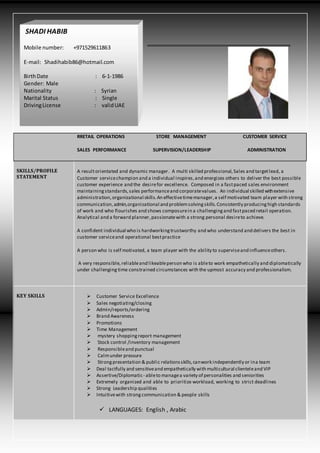 RRETAIL OPERATIONS STORE MANAGEMENT CUSTOMER SERVICE
SALES PERFORMANCE SUPERVISION/LEADERSHIP ADMINISTRATION
SKILLS/PROFILE
STATEMENT
A resultorientated and dynamic manager. A multi skilled professional,Sales and targetlead, a
Customer servicechampion and a individual inspires,and energizes others to deliver the best possible
customer experience and the desirefor excellence. Composed in a fastpaced sales environment
maintainingstandards,sales performanceand corporatevalues. An individual skilled withextensive
administration,organizational skills.An effectivetimemanager,a self motivated team player with strong
communication,admin,organizational and problemsolvingskills.Consistently producing high standards
of work and who flourishes and shows composurein a challengingand fastpaced retail operation.
Analytical and a forward planner,passionatewith a strong personal desireto achieve.
A confident individual who is hardworkingtrustworthy and who understand and delivers the best in
customer serviceand operational bestpractice
A person who is self motivated, a team player with the ability to superviseand influenceothers.
A very responsible, reliableand likeableperson who is ableto work empathetically and diplomatically
under challenging time constrained circumstances with the upmost accuracy and professionalism.
KEY SKILLS  Customer Service Excellence
 Sales negotiating/closing
 Admin/reports/ordering
 Brand Awareness
 Promotions
 Time Management
 mystery shoppingreport management
 Stock control /inventory management
 Responsibleand punctual
 Calmunder pressure
 Strongpresentation & public relationsskills,canwork independently or ina team
 Deal tactfully and sensitiveand empathetically with multicultural clienteleand VIP
 Assertive/Diplomatic- ableto managea variety of personalities and seniorities
 Extremely organized and able to prioritize workload, working to strict deadlines
 Strong Leadership qualities
 Intuitivewith strong communication & people skills
 LANGUAGES: English , Arabic
SHADI HABIB
Mobile number: +971529611863
E-mail: Shadihabib86@hotmail.com
BirthDate : 6-1-1986
Gender: Male
Nationality : Syrian
Marital Status : Single
DrivingLicense : validUAE
 