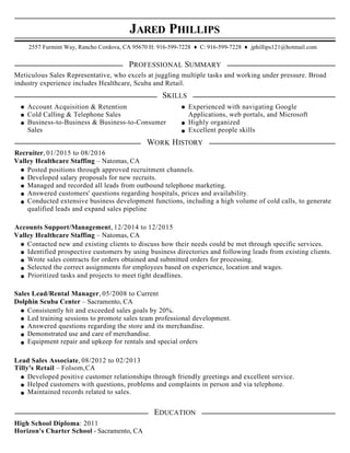 JARED PHILLIPS
2557 Furmint Way, Rancho Cordova, CA 95670 H: 916-599-7228 ♦ C: 916-599-7228 ♦ jphillips121@hotmail.com
PROFESSIONAL SUMMARY
Meticulous Sales Representative, who excels at juggling multiple tasks and working under pressure. Broad
industry experience includes Healthcare, Scuba and Retail.
SKILLS
Account Acquisition & Retention Experienced with navigating Google
Cold Calling & Telephone Sales Applications, web portals, and Microsoft
Business-to-Business & Business-to-Consumer Highly organized
Sales Excellent people skills
WORK HISTORY
Recruiter, 01/2015 to 08/2016
Valley Healthcare Staffing – Natomas, CA
Posted positions through approved recruitment channels.
Developed salary proposals for new recruits.
Managed and recorded all leads from outbound telephone marketing.
Answered customers' questions regarding hospitals, prices and availability.
Conducted extensive business development functions, including a high volume of cold calls, to generate
qualified leads and expand sales pipeline
Accounts Support/Management, 12/2014 to 12/2015
Valley Healthcare Staffing – Natomas, CA
Contacted new and existing clients to discuss how their needs could be met through specific services.
Identified prospective customers by using business directories and following leads from existing clients.
Wrote sales contracts for orders obtained and submitted orders for processing.
Selected the correct assignments for employees based on experience, location and wages.
Prioritized tasks and projects to meet tight deadlines.
Sales Lead/Rental Manager, 05/2008 to Current
Dolphin Scuba Center – Sacramento, CA
Consistently hit and exceeded sales goals by 20%.
Led training sessions to promote sales team professional development.
Answered questions regarding the store and its merchandise.
Demonstrated use and care of merchandise.
Equipment repair and upkeep for rentals and special orders
Lead Sales Associate, 08/2012 to 02/2013
Tilly's Retail – Folsom,CA
Developed positive customer relationships through friendly greetings and excellent service.
Helped customers with questions, problems and complaints in person and via telephone.
Maintained records related to sales.
EDUCATION
High School Diploma: 2011
Horizon's Charter School - Sacramento, CA
 