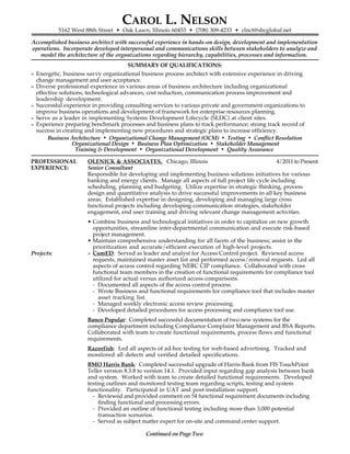CAROL L. NELSON
5162 West 88th Street • Oak Lawn, Illinois 60453 • (708) 309-4233 • clnct@sbcglobal.net
Accomplished business architect with successful experience in hands-on design, development and implementation
operations. Incorporate developed interpersonal and communications skills between stakeholders to analyze and
model the architecture of the organizations regarding hierarchy, capabilities, processes and information.
SUMMARY OF QUALIFICATIONS:
» Energetic, business savvy organizational business process architect with extensive experience in driving
change management and user acceptance.
» Diverse professional experience in various areas of business architecture including organizational
effective solutions, technological advances, cost reduction, communication process improvement and
leadership development.
» Successful experience in providing consulting services to various private and government organizations to
improve business operations and development of framework for enterprise resources planning.
» Serve as a leader in implementing Systems Development Lifecycle (SLDC) at client sites.
» Experience preparing benchmark processes and business plans to track performance; strong track record of
success in creating and implementing new procedures and strategic plans to increase efficiency.
 
Business Architecture • Organizational Change Management (OCM) • Testing • Conflict Resolution
Organizational Design • Business Plan Optimization • Stakeholder Management
Training & Development • Organizational Development • Quality Assurance
PROFESSIONAL OLENICK & ASSOCIATES, Chicago, Illinois 4/2011 to Present
EXPERIENCE: Senior Consultant
Responsible for developing and implementing business solutions initiatives for various
banking and energy clients. Manage all aspects of full project life cycle including
scheduling, planning and budgeting. Utilize expertise in strategic thinking, process
design and quantitative analysis to drive successful improvements in all key business
areas. Established expertise in designing, developing and managing large cross
functional projects including developing communication strategies, stakeholder
engagement, end user training and driving relevant change management activities.
• Combine business and technological initiatives in order to capitalize on new growth
opportunities, streamline inter-departmental communication and execute risk-based
project management.
• Maintain comprehensive understanding for all facets of the business; assist in the
prioritization and accurate/efficient execution of high-level projects.
Projects: » ComED: Served as leader and analyst for Access Control project. Reviewed access
requests, maintained master asset list and performed access/removal requests. Led all
aspects of access control regarding NERC CIP compliance. Collaborated with cross
functional team members in the creation of functional requirements for compliance tool
utilized for actual versus authorized access comparisons.
- Documented all aspects of the access control process.
- Wrote Business and functional requirements for compliance tool that includes master
asset tracking list.
- Managed weekly electronic access review processing.
- Developed detailed procedures for access processing and compliance tool use.
Banco Popular: Completed successful documentation of two new systems for the
compliance department including Compliance Complaint Management and BSA Reports.
Collaborated with team to create functional requirements, process flows and functional
requirements.
Razorfish: Led all aspects of ad-hoc testing for web-based advertising. Tracked and
monitored all defects and verified detailed specifications.
BMO Harris Bank: Completed successful upgrade of Harris Bank from FIS TouchPoint
Teller version 8.3.8 to version 14.1. Provided input regarding gap analysis between bank
and system. Worked with team to create detailed functional requirements. Developed
testing outlines and monitored testing team regarding scripts, testing and system
functionality. Participated in UAT and post-installation support.
- Reviewed and provided comment on 54 functional requirement documents including
finding functional and processing errors.
- Provided an outline of functional testing including more than 3,000 potential
transaction scenarios.
- Served as subject matter expert for on-site and command center support.
Continued on Page Two
 