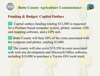 Butte County Agriculture Commissioner
Funding & Budget: Capital Outlays
Capital outlays funding totaling $13,500 is requested
for a Pentium based computer system, plotter, scanner, GIS
and mapping software, and a GPS unit.
Butte County will bear 50% of the costs associated with
the computer and plotter, totaling $3,000.
The county will also cover $19,350 in costs associated
with web-site development and Microsoft Office software,
including $18,000 to purchase a Toyota 4X4 work truck.
 