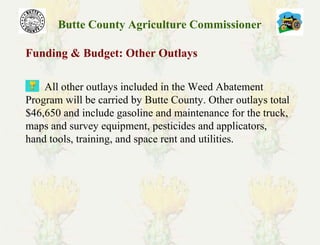 Butte County Agriculture Commissioner
Funding & Budget: Other Outlays
All other outlays included in the Weed Abatement
Program will be carried by Butte County. Other outlays total
$46,650 and include gasoline and maintenance for the truck,
maps and survey equipment, pesticides and applicators,
hand tools, training, and space rent and utilities.
 