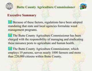 Butte County Agriculture Commissioner
Executive Summary
Because of these factors, regulations have been adopted
mandating that state and local agencies formulate weed
management programs.
The Butte County Agriculture Commissioner has been
charged with the responsibility of managing and eradicating
these nuisance pests to agriculture and human health.
The Butte County Agriculture Commissioner, which
employs 19 persons, serves nearly 1000 farmers and more
than 220,000 citizens within Butte County.
 