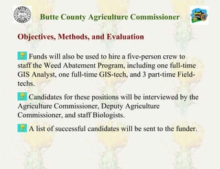 Butte County Agriculture Commissioner
Objectives, Methods, and Evaluation
Funds will also be used to hire a five-person crew to
staff the Weed Abatement Program, including one full-time
GIS Analyst, one full-time GIS-tech, and 3 part-time Field-
techs.
Candidates for these positions will be interviewed by the
Agriculture Commissioner, Deputy Agriculture
Commissioner, and staff Biologists.
A list of successful candidates will be sent to the funder.
 