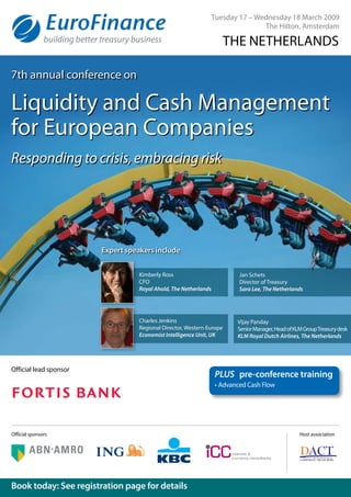 Official lead sponsor
Book today: See registration page for details
Host association
Tuesday 17 – Wednesday 18 March 2009
The Hilton, Amsterdam
THE NETHERLANDS
PLUS	 pre-conference training
•	Advanced Cash Flow
7th annual conference on
Liquidity and Cash Management
for European Companies
Responding to crisis, embracing risk
Official sponsors
Expert speakers include
Kimberly Ross
CFO
Royal Ahold, The Netherlands
Jan Schets
Director of Treasury
Sara Lee, The Netherlands
Charles Jenkins
Regional Director, Western Europe
Economist Intelligence Unit, UK
Vijay Panday
SeniorManager,HeadofKLMGroupTreasurydesk
KLM Royal Dutch Airlines, The Netherlands
 