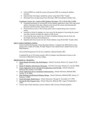 • Utilized ERWin to model the system and generate DDL for creating the database
structure.
• Imported data from legacy standalone systems using Oracle SQL *Loader.
• Developed front end app using Oracle Developer 2000 Forms/Reports Builder tools.
Compliance Control, Inc., Landover MD, Database Developer, 7/97-11/98 & 8/99-11/2000
• Expanded/maintained an existing MS Access database application using VBA code which
gathers information from data collection units around the country and automatically
generates and faxes/emails reports back to client.
• Fixed numerous errors in the existing system such as reports being sent to incorrect
clients.
• Installed an Oracle 8i database on a new server for the purpose of converting the system
once data volumes exceeded the capacity of MS Access.
• Converted the entire system into an Oracle 8i database backend and new front end
developed with Oracle Forms/Reports 6i.
• Imported data from Access into new Oracle database using Oracle SQL *Loader utility.
EDUCATION/CERTIFICATIONS:
Oracle Certified Professional: Oracle Developer Release 2, obtained July 2000 (Oracle exams
passed: Intro to SQL & PL/SQL, PL/SQL Program Units, Build Forms I, Build Forms II, and
Build Reports).
Sun Certified Programmer for the Java 2 platform, obtained October 2001.
Completed 96 out of 120 credits towards a BS in Computer and Information Science at the
University of Maryland University College.
PROFESSIONAL TRAINING:
• Oracle Reports Developer 10g: Build Reports. (Oracle University, Reston VA, August 22-26,
2005)
• Oracle 9i Database Administrator/Developer. (Cal Poly University, Pomona CA, Jun-Oct 2004)
• Oracle Application Server: Develop Web applications with PL/SQL. (Oracle Education,
Bethesda MD, October 19-20 2000)
• Oracle Application Server: Installation/Administration. (Oracle Education, Bethesda MD,
October 16-18 2000)
• Data Modeling and Relational Database Design. (Oracle Education, Bethesda MD, January 31-
February 2 2000)
• Oracle Developer: Build Forms I. (Oracle Education, Chicago IL, November 8-12 1999)
• Develop PL/SQL Program Units. (Oracle Education, Bethesda MD, August 30-September 1
1999)
• Various other Oracle Education courses related to older versions of Oracle products.
 