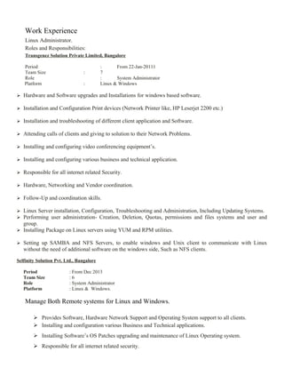 Work Experience
Linux Administrator.
Roles and Responsibilities:
Transgenez Solution Private Limited, Bangalore
Period : From 22-Jan-20111
Team Size : 7
Role : System Administrator
Platform : Linux & Windows
 Hardware and Software upgrades and Installations for windows based software.
 Installation and Configuration Print devices (Network Printer like, HP Leserjet 2200 etc.)
 Installation and troubleshooting of different client application and Software.
 Attending calls of clients and giving to solution to their Network Problems.
 Installing and configuring video conferencing equipment’s.
 Installing and configuring various business and technical application.
 Responsible for all internet related Security.
 Hardware, Networking and Vendor coordination.
 Follow-Up and coordination skills.
 Linux Server installation, Configuration, Troubleshooting and Administration, Including Updating Systems.
 Performing user administration- Creation, Deletion, Quotas, permissions and files systems and user and
group.
 Installing Package on Linux servers using YUM and RPM utilities.
 Setting up SAMBA and NFS Servers, to enable windows and Unix client to communicate with Linux
without the need of additional software on the windows side, Such as NFS clients.
Selfinity Solution Pvt. Ltd., Bangalore
Period : From Dec 2013
Team Size : 6
Role : System Administrator
Platform : Linux & Windows.
Manage Both Remote systems for Linux and Windows.
 Provides Software, Hardware Network Support and Operating System support to all clients.
 Installing and configuration various Business and Technical applications.
 Installing Software’s OS Patches upgrading and maintenance of Linux Operating system.
 Responsible for all internet related security.
 