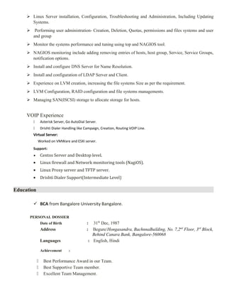  Linux Server installation, Configuration, Troubleshooting and Administration, Including Updating
Systems.
 Performing user administration- Creation, Deletion, Quotas, permissions and files systems and user
and group
 Monitor the systems performance and tuning using top and NAGIOS tool.
 NAGIOS monitoring include adding removing entries of hosts, host group, Service, Service Groups,
notification options.
 Install and configure DNS Server for Name Resolution.
 Install and configuration of LDAP Server and Client.
 Experience on LVM creation, increasing the file systems Size as per the requirement.
 LVM Configuration, RAID configuration and file systems managements.
 Managing SAN(ISCSI) storage to allocate storage for hosts.
VOIP Experience
 Asterisk Server, Go AutoDial Server.
 Drishti Dialer Handling like Campaign, Creation, Routing VOIP Line.
Virtual Server:
Worked on VMWare and ESXi server.
Support:
• Centos Server and Desktop level.
• Linux firewall and Network monitoring tools (NagiOS).
• Linux Proxy server and TFTP server.
• Drishti Dialer Support(Intermediate Level)
Education
 BCA from Bangalore University Bangalore.
PERSONAL DOSSIER
Date of Birth : 31th
Dec, 1987
Address : Begure/Hongasandra, BachnnaBuilding, No. 7,2nd
Floor, 3rd
Block,
Behind Canara Bank, Bangalore-560068
Languages : English, Hindi
Achievement :
 Best Performance Award in our Team.
 Best Supportive Team member.
 Excellent Team Management.
 