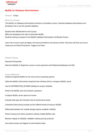 Oracle University | Contact Us: +632 9768896, +632 9768600
MySQL for Database Administrators
Duration: 0 Days
What you will learn
This MySQL for Database Administrators training is a foundation course. It teaches database administrators and
developers how to use this powerful database.
Students Who Will Benefit from this Course:
DBAs and developers who want to administer MySQL.
Students wishing to prepare for the MySQL Database Administrator Certification Exams.
Learn how to secure users privileges, set resource limitations and access controls. Instructors will show you how to
create and use Stored Procedures, Triggers and Views.
Related Training
Required Prerequisites
Attend the MySQL for Beginners course or some experience with Relational Databases and SQL.
Course Objectives
Install and Upgrade MySQL for the most common operating systems
Utilize the MySQL Administrator Graphical User Interface (GUI) to manage a MySQL server
Use the INFORMATION_SCHEMA database to access metadata
Perform the MySQL start and shutdown operations
Configure MySQL server options at runtime
Evaluate data types and character sets for performance issues
Understand data locking concepts and the different levels of locking in MySQL
Differentiate between the multiple storage engines available in MySQL
Perform backup and restore operations utilizing multiple MySQL tools
Maintain integrity of a MySQL installation utilizing security protocols
Use stored routines and triggers for administration tasks
Copyright © 2013, Oracle. All rights reserved. Page 1
 