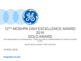 Imagination at work
12TH MOSHPA OSH EXCELLENCE AWARD
2016
GOLD AWARD
OSH MANAGEMENT IN ENGINEERING, CONSTRUCTION & COMMISSIONING OF ENERGY POWER
PLANT
GLORY BEACH RESORT, PORT DICKSON
19 NOV, 2016
 