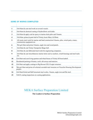 MEKA Surface Preparation Limited
info@mekagrouptt.com
SOME OF WORKS COMPLETED
1 Grit blast & coat steel work on several vessels.
2 Grit blast & chemical coating of hydrochloric acid tanks.
3 Grit blast & apply coal tar epoxy to marine dock piles and I beams.
4 Grit blast, prime & paint hull of Trinity Jessie Mary Lift Boat.
5 All onsite steel work for marine and land construction I-beams, piles, winch parts, cranes,
construction equipment etc.
6 Wet grit blast and prime I-beams, angle iron and wood panels.
7 Grit blast & coat Trinity Transporter Barge hull.
8 Grit blast & coat fabricated steel work for engineering companies.
9 Grit blast & coat miscellaneous marine items such as anchors, winch housings and steel racks
etc.
10 Grit blast and coat living quarters and wheel house of Trinity lift boat Isabell.
11 Residential painting of homes, roofs, driveways and interiors.
12 Grit blast and apply coatings to Rig Rowan EXL II super structure.
13 Wet grit blast and prime all selected corroded steel structure on Vieuxfort Housing Development
project.
14 Grit blast/Grind and Buff structural steel works, I beams, angle iron and flat steel.
15 NACE coating inspections on coating applications.
MEKA Surface Preparation Limited
The Leaders is Surface Preparation
 