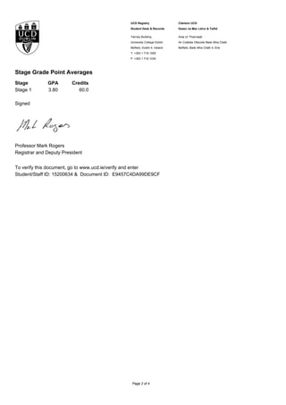 UCD Registry
Student Desk & Records
Clárlann UCD
Deasc na Mac Léinn & Taifid
Tierney Building
University College Dublin
Belfield, Dublin 4, Ireland
T: +353 1 716 1555
F: +353 1 716 1234
Áras Uí Thiarnaigh
An Coláiste Ollscoile Baile Átha Cliath
Belfield, Baile Átha Cliath 4, Éire
Stage Grade Point Averages
Stage GPA Credits
Stage 1 3.80 60.0
Signed
Professor Mark Rogers
Registrar and Deputy President
To verify this document, go to www.ucd.ie/verify and enter
Student/Staff ID: 15200634 & Document ID: E9457C4DA99DE9CF
Page 2 of 4
 
