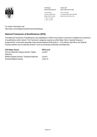 UCD Registry
Student Desk & Records
Clárlann UCD
Deasc na Mac Léinn & Taifid
Tierney Building
University College Dublin
Belfield, Dublin 4, Ireland
T: +353 1 716 1555
F: +353 1 716 1234
Áras Uí Thiarnaigh
An Coláiste Ollscoile Baile Átha Cliath
Belfield, Baile Átha Cliath 4, Éire
For further information see:
http://www.ucd.ie/registry/academicsecretariat/asug/
National Framework of Qualifications (NFQ)
The National Framework of Qualifications was established in 2003 and provides a structure to facilitate the comparison
of qualifications within Ireland. The Framework categories awards as either Major, Minor, Special Purpose or
Supplemental. Universities generally make awards between NFQ levels 8 - 10 as follows (with Minor and Special
Purpose awards may be awarded at level 7 such as University Certificates and Diplomas)
UCD Major Award NFQ Level
Honours Bachelor Degree Awards / Higher
Diplomas
Level 8
Masters Degree Awards / Graduate Diplomas Level 9
Doctoral Degree Awards Level 10
Page 4 of 4
 