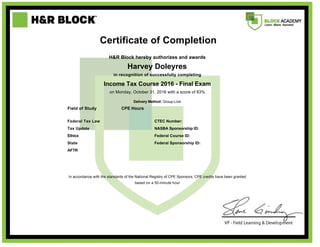      
     
     
     
   Certificate of Completion  
     
  H&R Block hereby authorizes and awards  
  Harvey Doleyres  
  in recognition of successfully completing  
  Income Tax Course 2016 - Final Exam  
 
on Monday, October 31, 2016 with a score of 83%
Delivery Method: Group-Live
 
 
Field of Study CPE Hours  
Federal Tax Law   CTEC Number:
Tax Update   NASBA Sponsorship ID:
Ethics   Federal Course ID:
State   Federal Sponsorship ID:
AFTR      
 
  In accordance with the standards of the National Registry of CPE Sponsors, CPE credits have been granted
based on a 50-minute hour
 
 