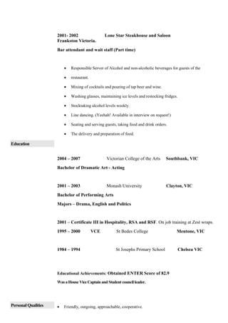 2001- 2002 Lone Star Steakhouse and Saloon
Frankston Victoria.
Bar attendant and wait staff (Part time)
• Responsible Server of Alcohol and non-alcoholic beverages for guests of the
• restaurant.
• Mixing of cocktails and pouring of tap beer and wine.
• Washing glasses, maintaining ice levels and restocking fridges.
• Stocktaking alcohol levels weekly.
• Line dancing. (Yeehah! Available in interview on request!)
• Seating and serving guests, taking food and drink orders.
• The delivery and preparation of food.
Education
2004 – 2007 Victorian College of the Arts Southbank, VIC
Bachelor of Dramatic Art - Acting
2001 – 2003 Monash University Clayton, VIC
Bachelor of Performing Arts
Majors – Drama, English and Politics
2001 – Certificate III in Hospitality, RSA and RSF. On job training at Zest wraps.
1995 – 2000 VCE St Bedes College Mentone, VIC
1984 – 1994 St Josephs Primary School Chelsea VIC
Educational Achievements: Obtained ENTER Score of 82.9
Was a House Vice Captain and Student council leader.
Personal Qualities • Friendly, outgoing, approachable, cooperative.
 