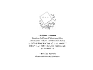 Elizabeth R. Romanow
Concierge Staffing and Talent Acquisition
Grand Central Midtown East Manhattan (home)
134 73rd St 1st Floor New York, NY 11209 (as of 6/27)
511 53rd St Apt 2R New York, NY 11220 (moved)
Tel 646-836-8275
IT Technical Recruiter
elizabeth.r.romanow@gmail.com
 