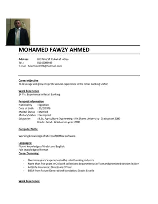 MOHAMED FAWZY AHMED
Address: B El Nile ST ElAwkaf –Giza
Tel.: 01142009449
E-mail : heartlion1976@hotmail.com
Career objective
To leverage andgrowmyprofessional experience inthe retail bankingsector
Work Experience
14 Yrs. Experience in Retail Banking
Personal Information
Nationality : Egyptian
Date of birth : 21/2/1976
Marital Status : Married
MilitaryStatus : Exempted
Education : B.Sc. Agriculture Engineering - AinShamsUniversity - Graduation2000
Grade: Good - Graduationyear:2000
ComputerSkills:
Workingknowledgeof MicrosoftOffice software.
Languages:
Fluentknowledge of ArabicandEnglish.
Fair knowledge of French
Career Summary:
- Overnineyears’experience inthe retail bankingindustry
- More than five yearsin Citibankcollectionsdepartmentasofficerandpromotedtoteamleader
- AIG(Life Insurance) Directsale Officer
- BBSA fromFuture GenerationFoundation,Grade:Excelle
Work Experience:
 