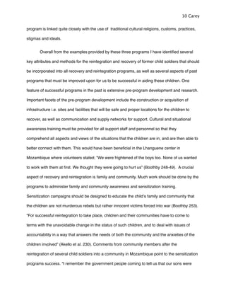 program is linked quite closely with the use of traditional cultural religions, customs, practices,
stigmas and ideals. !
! Overall from the examples provided by these three programs I have identiﬁed several
key attributes and methods for the reintegration and recovery of former child soldiers that should
be incorporated into all recovery and reintegration programs, as well as several aspects of past
programs that must be improved upon for us to be successful in aiding these children. One
feature of successful programs in the past is extensive pre-program development and research.
Important facets of the pre-program development include the construction or acquisition of
infrastructure i.e. sites and facilities that will be safe and proper locations for the children to
recover, as well as communication and supply networks for support. Cultural and situational
awareness training must be provided for all support staff and personnel so that they
comprehend all aspects and views of the situations that the children are in, and are then able to
better connect with them. This would have been beneﬁcial in the Lhanguene center in
Mozambique where volunteers stated; “We were frightened of the boys too. None of us wanted
to work with them at ﬁrst. We thought they were going to hurt us” (Boothby 248-49). A crucial
aspect of recovery and reintegration is family and community. Much work should be done by the
programs to administer family and community awareness and sensitization training.
Sensitization campaigns should be designed to educate the childʼs family and community that
the children are not murderous rebels but rather innocent victims forced into war (Boothby 253).
“For successful reintegration to take place, children and their communities have to come to
terms with the unavoidable change in the status of such children, and to deal with issues of
accountability in a way that answers the needs of both the community and the anxieties of the
children involved” (Akello et al. 230). Comments from community members after the
reintegration of several child soldiers into a community in Mozambique point to the sensitization
programs success. “I remember the government people coming to tell us that our sons were
10 Carey
 