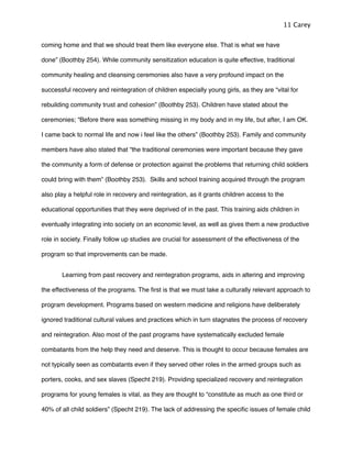 coming home and that we should treat them like everyone else. That is what we have
done” (Boothby 254). While community sensitization education is quite effective, traditional
community healing and cleansing ceremonies also have a very profound impact on the
successful recovery and reintegration of children especially young girls, as they are “vital for
rebuilding community trust and cohesion” (Boothby 253). Children have stated about the
ceremonies; “Before there was something missing in my body and in my life, but after, I am OK.
I came back to normal life and now i feel like the others” (Boothby 253). Family and community
members have also stated that “the traditional ceremonies were important because they gave
the community a form of defense or protection against the problems that returning child soldiers
could bring with them” (Boothby 253). Skills and school training acquired through the program
also play a helpful role in recovery and reintegration, as it grants children access to the
educational opportunities that they were deprived of in the past. This training aids children in
eventually integrating into society on an economic level, as well as gives them a new productive
role in society. Finally follow up studies are crucial for assessment of the effectiveness of the
program so that improvements can be made.
! Learning from past recovery and reintegration programs, aids in altering and improving
the effectiveness of the programs. The ﬁrst is that we must take a culturally relevant approach to
program development. Programs based on western medicine and religions have deliberately
ignored traditional cultural values and practices which in turn stagnates the process of recovery
and reintegration. Also most of the past programs have systematically excluded female
combatants from the help they need and deserve. This is thought to occur because females are
not typically seen as combatants even if they served other roles in the armed groups such as
porters, cooks, and sex slaves (Specht 219). Providing specialized recovery and reintegration
programs for young females is vital, as they are thought to “constitute as much as one third or
40% of all child soldiers” (Specht 219). The lack of addressing the speciﬁc issues of female child
11 Carey
 