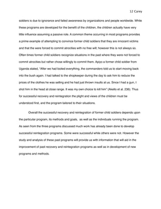 soldiers is due to ignorance and failed awareness by organizations and people worldwide. While
these programs are developed for the beneﬁt of the children, the children actually have very
little inﬂuence assuming a passive role. A common theme occurring in most programs provides
a prime example of attempting to convince former child soldiers that they are innocent victims
and that the were forced to commit atrocities with no free will; however this is not always so.
Often times former child soldiers recognize situations in the past where they were not forced to
commit atrocities but rather chose willingly to commit them. Apiyo a former child soldier from
Uganda stated, “After we had looted everything, the commanders told us to start moving back
into the bush again. I had talked to the shopkeeper during the day to ask him to reduce the
prices of the clothes he was selling and he had just thrown insults at us. Since I had a gun, I
shot him in the head at close range. It was my own choice to kill him” (Akello et al. 236). Thus
for successful recovery and reintegration the plight and views of the children must be
understood ﬁrst, and the program tailored to their situations.
! Overall the successful recovery and reintegration of former child soldiers depends upon
the particular program, its methods and goals, as well as the individuals running the program.
As seen from the three programs discussed much work has already been done to develop
successful reintegration programs. Some were successful while others were not. However the
study and analysis of these past programs will provide us with information that will aid in the
improvement of past recovery and reintegration programs as well as in development of new
programs and methods.
12 Carey
 