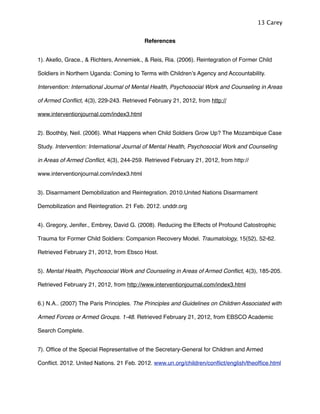 References
1). Akello, Grace., & Richters, Annemiek., & Reis, Ria. (2006). Reintegration of Former Child
Soldiers in Northern Uganda: Coming to Terms with Childrenʼs Agency and Accountability.
Intervention: International Journal of Mental Health, Psychosocial Work and Counseling in Areas
of Armed Conﬂict, 4(3), 229-243. Retrieved February 21, 2012, from http://
www.interventionjournal.com/index3.html
2). Boothby, Neil. (2006). What Happens when Child Soldiers Grow Up? The Mozambique Case
Study. Intervention: International Journal of Mental Health, Psychosocial Work and Counseling
in Areas of Armed Conﬂict, 4(3), 244-259. Retrieved February 21, 2012, from http://
www.interventionjournal.com/index3.html
3). Disarmament Demobilization and Reintegration. 2010.United Nations Disarmament
Demobilization and Reintegration. 21 Feb. 2012. unddr.org
4). Gregory, Jenifer., Embrey, David G. (2008). Reducing the Effects of Profound Catostrophic
Trauma for Former Child Soldiers: Companion Recovery Model. Traumatology, 15(52), 52-62.
Retrieved February 21, 2012, from Ebsco Host.
5). Mental Health, Psychosocial Work and Counseling in Areas of Armed Conﬂict, 4(3), 185-205.
Retrieved February 21, 2012, from http://www.interventionjournal.com/index3.html
6.) N.A.. (2007) The Paris Principles. The Principles and Guidelines on Children Associated with
Armed Forces or Armed Groups. 1-48. Retrieved February 21, 2012, from EBSCO Academic
Search Complete.
7). Ofﬁce of the Special Representative of the Secretary-General for Children and Armed
Conﬂict. 2012. United Nations. 21 Feb. 2012. www.un.org/children/conﬂict/english/theofﬁce.html
13 Carey
 