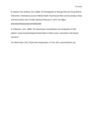 8). Specht, Irma, & Attree, Larry. (2006). The Reintegration of Teenage Girls and Young Women.
Intervention: International Journal of Mental Health, Psychosocial Work and Counseling in Areas
of Armed Conﬂict, 4(3), 219-228. Retrieved February 21, 2012, from http://
www.interventionjournal.com/index3.html
9). Williamson, John. (2006). The disarmament, demobilization and reintegration of child
soldiers: social and psychological transformation in Sierra Leone. Intervention: International
Journal of
10). World Vision. 2012. World Vision Organization. 21 Feb. 2012. www.worldvision.org
14 Carey
 