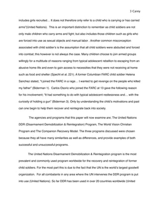 includes girls recruited… It does not therefore only refer to a child who is carrying or has carried
arms”(United Nations). This is an important distinction to remember as child soldiers are not
only male children who carry arms and ﬁght; but also includes those children such as girls who
are forced into use as sexual objects and manual labor . Another common misconception
associated with child soldierʼs is the assumption that all child soldiers were abducted and forced
into combat; this however is not always the case. Many children choose to join armed groups
willingly for a multitude of reasons ranging from typical adolescent rebellion to escaping from an
abusive home life and even to gain access to necessities that they were not receiving at home
such as food and shelter (Specht et al. 221). A former Columbian FARC child soldier Helena
Sanchez stated, “I joined the FARC in a rage… I wanted to get revenge on the people who killed
my father” (Biderman 1). Carlos Osorio who joined the FARC at 13 gave the following reason
for his involvement; “It had something to do with typical adolescent restlessness and… with the
curiosity of holding a gun” (Biderman 3). Only by understanding the childʼs motivations and past
can one begin to help them recover and reintegrate back into society.
! The agencies and programs that this paper will now examine are; The United Nations
DDR (Disarmament Demobilization & Reintegration) Program, The World Vision Christian
Program and The Companion Recovery Model. The three programs discussed were chosen
because they all have many similarities as well as differences, and provide examples of both
successful and unsuccessful programs.
! The United Nations Disarmament Demobilization & Reintegration program is the most
prevalent and commonly used program worldwide for the recovery and reintegration of former
child soldiers. For the most part this is due to the fact that the UN is the worldʼs largest goodwill
organization. For all combatants in any area where the UN intervenes the DDR program is put
into use (United Nations). So far DDR has been used in over 20 countries worldwide (United
3 Carey
 