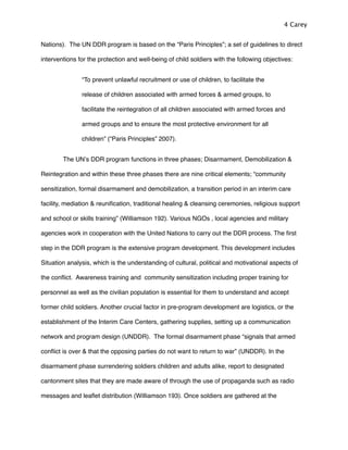 Nations). The UN DDR program is based on the “Paris Principles”; a set of guidelines to direct
interventions for the protection and well-being of child soldiers with the following objectives:
“To prevent unlawful recruitment or use of children, to facilitate the
release of children associated with armed forces & armed groups, to
facilitate the reintegration of all children associated with armed forces and
armed groups and to ensure the most protective environment for all
children” (“Paris Principles” 2007).
The UNʼs DDR program functions in three phases; Disarmament, Demobilization &
Reintegration and within these three phases there are nine critical elements; “community
sensitization, formal disarmament and demobilization, a transition period in an interim care
facility, mediation & reuniﬁcation, traditional healing & cleansing ceremonies, religious support
and school or skills training” (Williamson 192). Various NGOs , local agencies and military
agencies work in cooperation with the United Nations to carry out the DDR process. The ﬁrst
step in the DDR program is the extensive program development. This development includes
Situation analysis, which is the understanding of cultural, political and motivational aspects of
the conﬂict. Awareness training and community sensitization including proper training for
personnel as well as the civilian population is essential for them to understand and accept
former child soldiers. Another crucial factor in pre-program development are logistics, or the
establishment of the Interim Care Centers, gathering supplies, setting up a communication
network and program design (UNDDR). The formal disarmament phase “signals that armed
conﬂict is over & that the opposing parties do not want to return to war” (UNDDR). In the
disarmament phase surrendering soldiers children and adults alike, report to designated
cantonment sites that they are made aware of through the use of propaganda such as radio
messages and leaﬂet distribution (Williamson 193). Once soldiers are gathered at the
4 Carey
 