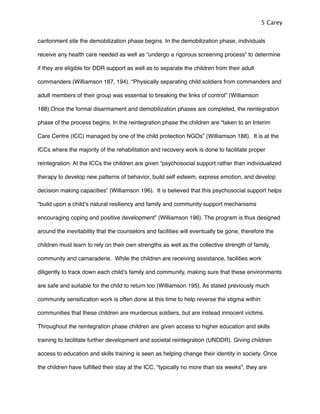 cantonment site the demobilization phase begins. In the demobilization phase, individuals
receive any health care needed as well as “undergo a rigorous screening process” to determine
if they are eligible for DDR support as well as to separate the children from their adult
commanders (Williamson 187, 194). “Physically separating child soldiers from commanders and
adult members of their group was essential to breaking the links of control” (Williamson
188).Once the formal disarmament and demobilization phases are completed, the reintegration
phase of the process begins. In the reintegration phase the children are “taken to an Interim
Care Centre (ICC) managed by one of the child protection NGOs” (Williamson 188). It is at the
ICCs where the majority of the rehabilitation and recovery work is done to facilitate proper
reintegration. At the ICCs the children are given “psychosocial support rather than individualized
therapy to develop new patterns of behavior, build self esteem, express emotion, and develop
decision making capacities” (Williamson 196). It is believed that this psychosocial support helps
“build upon a childʼs natural resiliency and family and community support mechanisms
encouraging coping and positive development” (Williamson 196). The program is thus designed
around the inevitability that the counselors and facilities will eventually be gone, therefore the
children must learn to rely on their own strengths as well as the collective strength of family,
community and camaraderie. While the children are receiving assistance, facilities work
diligently to track down each child's family and community, making sure that these environments
are safe and suitable for the child to return too (Williamson 195). As stated previously much
community sensitization work is often done at this time to help reverse the stigma within
communities that these children are murderous soldiers, but are instead innocent victims.
Throughout the reintegration phase children are given access to higher education and skills
training to facilitate further development and societal reintegration (UNDDR). Giving children
access to education and skills training is seen as helping change their identity in society. Once
the children have fulﬁlled their stay at the ICC, “typically no more than six weeks”, they are
5 Carey
 