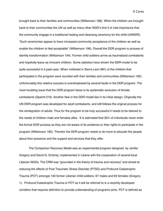 brought back to their families and communities (Williamson 188). When the children are brought
back to their communities the UN as well as many other NGOʼs ﬁnd it of vital importance that
the community engage in a traditional healing and cleansing ceremony for the child (UNDDR).
“Such ceremonies appear to have increased community acceptance of the children as well as
enable the children to feel acceptable” (Williamson 196). Overall the DDR program is process of
identity transformation (Williamson 194). Former child soldiers arrive as traumatized combatants
and hopefully leave as innocent children. Some statistics have shown the DDR model to be
quite successful in it past uses. When instituted in Sierra Leon 98% of the children that
participated in the program were reunited with their families and communities (Williamson 185).
Unfortunately this relative success is overshadowed by several faults in the DDR program. The
most troubling issue that the DDR program faces is its systematic exclusion of female
combatants (Specht 219). Another ﬂaw in the DDR model lies in its initial design. Originally the
UN DDR program was developed for adult combatants, and still follows the original process for
the reintegration of adults. Thus for the program to be truly successful it needs to be tailored to
the needs of children male and females alike. It is estimated that 30% of individuals never enter
the formal DDR process as they are not aware of its existence or their rights to participate in the
program (Williamson 185). Therefor the DDR program needs to do more to educate the people
about their presence and the support and services that they offer.
! The Companion Recovery Model was an experimental program designed by Jenifer
Gregory and David G. Embrey; implemented in Liberia with the cooperation of several local
Liberian NGOs. The CRM was “grounded in the theory of trauma and recovery” and aimed at
reducing the effects of Post Traumatic Stress Disorder (PTSD) and Profound Catastrophic
Trauma (PCT) amongst 130 former Liberian child soldiers, 67 males and 63 females (Gregory
1). Profound Catastrophic Trauma or PCT as it will be referred to is a recently developed
condition that requires deﬁnition to provide understanding of programs aims. PCT is deﬁned as
6 Carey
 