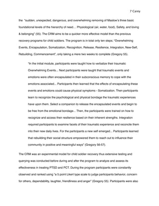 the “sudden, unexpected, dangerous, and overwhelming removing of Maslowʼs three basic
foundational levels of the hierarchy of need… Physiological (air, water, food), Safety, and loving
& belonging” (55). The CRM aims to be a quicker more effective model than the previous
recovery programs for child soldiers. The program is in total only ten steps; “Overwhelming
Events, Encapsulation, Somatization, Recognition, Release, Resilience, Integration, New-Self,
Rebuilding, Commencement”, only taking a mere two weeks to complete (Gregory 55). !
! “In the initial module, participants were taught how to verbalize their traumatic
! Overwhelming Events... Next participants were taught that traumatic events and
! emotions were often encapsulated in their subconscious memory to cope with the
! emotions associated... Participants then learned that the effects of encapsulating these
! events and emotions could cause physical symptoms - Somatization. Then participants
! learn to recognize the psychological and physical bondage the traumatic experiences
! have upon them. Select a companion to release the encapsulated events and begin to
! be free from the emotional bondage... Then, the participants were trained on how to
! recognize and access their resilience based on their inherent strengths. Integration
! required participants to examine facets of their traumatic experience and reconcile them
! into their new daily lives. For the participants a new self emerged... Participants learned
! that rebuilding their social structure empowered them to reach out to inﬂuence their
! community in positive and meaningful ways” (Gregory 56-57).
The CRM was an experimental model for child soldier recovery thus extensive testing and
querying was conducted before during and after the program to analyze and assess its
effectiveness in treating PTSD and PCT. During the program participants were constantly
observed and ranked using “a 5 point Likert type scale to judge participants behavior, concern
for others, dependability, laughter, friendliness and anger” (Gregory 55). Participants were also
7 Carey
 