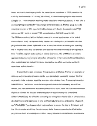 tested before and after the program for the presence and prevalence of PTSD based on the
Clinically Administered PTSD Scale (CAPS Scale), to determine the programs effectiveness
(Gregory 55). The Companion Recovery Model was overall relatively successful in their aims of
decreasing the prevalence of PTSD amongst formal child soldiers. The test group showed a
mean improvement of 32% based on the Likert scale, a 21.6 point decrease in male PTSD
scores, and 23.1 points in female PTSD scores based on CAPS (Gregory 55, 58).
The CRM program is not without its faults; ones of its biggest shortcomings is the lack of
community and family involvement during recovery and reintegration process which in other
programs has been proven importance. CRM is also quite ambitious in their goals by stating
that in only two weeks they can alleviate child soldiers of trauma incurred over an expanse of
time. The CRM program is also lacking in cultural awareness. The CRM follows a western
approach to trauma recovery and is therefore ethnocentric in the treatment of the child soldiers;
often neglecting certain cultural norms and stigmas that can affect community and family
acceptance and reintegration.
! It is said that we gain knowledge through success and failure. The ﬁrst two examples of
recovery and reintegration programs can be seen as relatively successful, however this ﬁnal
organization to be evaluated should be seen as a failure to learn from. The agency in question
is World Vision, “a Christian humanitarian organization dedicated to working with children,
families, and their communities worldwide”(WorldVision). World Vision has operated in Northern
Uganda to facilitate the recovery and reintegration of “approximately 400 former child
soldiers” (Akello 230). “Its format for counseling and reintegration has its roots in Christian ideas
about confession and repentance of sins, and healing by forgiveness and seeking refuge with
god” (Akello 230). Thus it appears their main goal was to convert the child to Christianity and
that this conversion would help them to recover. A vital ﬂaw encompassing the World Vision
program was that it is inherently ethnocentric, paying little attention to local cultural customs or
8 Carey
 