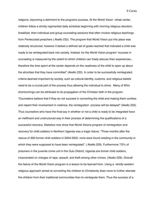 religions, becoming a detriment to the programs success. At the World Vision rehab center,
children follow a strictly regimented daily schedule beginning with morning religious devotion,
breakfast, then individual and group counseling sessions that often involve religious teachings
from Pentecostal preachers ( Akello 232). The program that World Vision put into place was
relatively structured, however it lacked a deﬁned set of goals-reached that indicated a child was
ready to be reintegrated back into society. Instead, for the World Vision program “success in
counseling is measured by the extent to which children can freely discuss their experiences...
therefore the time spent at the center depends on the readiness of the child to open up about
the atrocities that they have committed” (Akello 232). In order to be successfully reintegrated,
criteria deemed important by society, such as cultural identity, customs, and religious beliefs
need to be a crucial part of the process thus allowing the individual to shine. Many of WVs
shortcomings can be attributed to its propagation of the Christian faith in the program.
“Counselors believe that if they do not succeed in converting the child and making them confess
and repent their involvement in violence, the reintegration process will be delayed” (Akello 232).
Thus counselors who have the ﬁnal say in whether or not a child is ready to be integrated have
an inefﬁcient and unstructured way in their process of determining the qualiﬁcations of a
successful recovery. Statistics now show that World Visions program of reintegration and
recovery for child soldiers in Northern Uganda was a tragic failure. “Three months after the
rescue of 300 former child soldiers in 2004-2005, none were found residing in the community in
which they were supposed to have been reintegrated”. ( Akello 229). Furthermore,“70% of
prisoners in the juvenile crime unit in the Gulu District, Uganda are former child soldiers,
incarcerated on charges of rape, assault, and theft among other crimes. (Akello 229). Overall
the failure of the World Vision program is a lesson to be learned from. Using a strictly western
religious approach aimed at converting the children to Christianity does more to further alienate
the children from their traditional communities than to reintegrate them. Thus the success of a
9 Carey
 