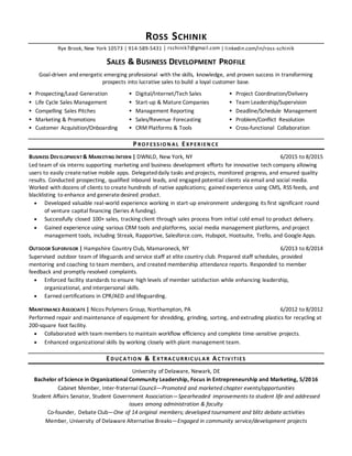 ROSS SCHINIK
Rye Brook, New York 10573 | 914-589-5431 │ rschinik7@gmail.com | linkedin.com/in/ross-schinik
SALES & BUSINESS DEVELOPMENT PROFILE
Goal-driven and energetic emerging professional with the skills, knowledge, and proven success in transforming
prospects into lucrative sales to build a loyal customer base.
 Prospecting/Lead Generation
 Life Cycle Sales Management
 Compelling Sales Pitches
 Marketing & Promotions
 Customer Acquisition/Onboarding
 Digital/Internet/Tech Sales
 Start-up & Mature Companies
 Management Reporting
 Sales/Revenue Forecasting
 CRM Platforms & Tools
 Project Coordination/Delivery
 Team Leadership/Supervision
 Deadline/Schedule Management
 Problem/Conflict Resolution
 Cross-functional Collaboration
P RO F ESSIO N A L EXP ERIEN C E
BUSINESS DEVELOPMENT & MARKETING INTERN | DWNLD, New York, NY 6/2015 to 8/2015
Led team of six interns supporting marketing and business development efforts for innovative tech company allowing
users to easily createnative mobile apps. Delegateddaily tasks and projects, monitored progress, and ensured quality
results. Conducted prospecting, qualified inbound leads, and engaged potential clients via email and social media.
Worked with dozens of clients to create hundreds of native applications; gained experience using CMS, RSS feeds, and
blacklisting to enhance and generate desired product.
 Developed valuable real-world experience working in start-up environment undergoing its first significant round
of venture capital financing (Series A funding).
 Successfully closed 100+ sales, tracking client through sales process from initial cold email to product delivery.
 Gained experience using various CRM tools and platforms, social media management platforms, and project
management tools, including Streak, Rapportive, Salesforce.com, Hubspot, Hootsuite, Trello, and Google Apps.
OUTDOOR SUPERVISOR | Hampshire Country Club, Mamaroneck, NY 6/2013 to 8/2014
Supervised outdoor team of lifeguards and service staff at elite country club. Prepared staff schedules, provided
mentoring and coaching to team members, and created membership attendance reports. Responded to member
feedback and promptly resolved complaints.
 Enforced facility standards to ensure high levels of member satisfaction while enhancing leadership,
organizational, and interpersonal skills.
 Earned certifications in CPR/AED and lifeguarding.
MAINTENANCE ASSOCIATE | Nicos Polymers Group, Northampton, PA 6/2012 to 8/2012
Performed repair and maintenance of equipment for shredding, grinding, sorting, and extruding plastics for recycling at
200-square foot facility.
 Collaborated with team members to maintain workflow efficiency and complete time-sensitive projects.
 Enhanced organizational skills by working closely with plant management team.
EDUC A TIO N & EXTRA C URRIC UL A R AC TIV ITIES
University of Delaware, Newark, DE
Bachelor of Science in Organizational Community Leadership, Focus in Entrepreneurship and Marketing, 5/2016
Cabinet Member, Inter-fraternal Council—Promoted and marketed chapter events/opportunities
Student Affairs Senator, Student Government Association—Spearheaded improvements to student life and addressed
issues among administration & faculty
Co-founder, Debate Club—One of 14 original members; developed tournament and blitz debate activities
Member, University of Delaware Alternative Breaks—Engaged in community service/development projects
 