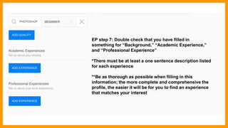 EP step 7: Double check that you have filled in
something for “Background,” “Academic Experience,”
and “Professional Experience”
*There must be at least a one sentence description listed
for each experience
**Be as thorough as possible when filling in this
information; the more complete and comprehensive the
profile, the easier it will be for you to find an experience
that matches your interest
 