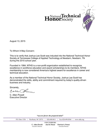 August 13, 2015
To Whom It May Concern:
This is to verify that Joshua Lee Scott was inducted into the National Technical Honor
Society at Tennessee College of Applied Technology at Newbern, Newbern, TN
during the 2015 school year.
Founded in 1984, NTHS is a non-profit organization established to recognize
excellence in workforce education and award scholarships to its members. NTHS
membership is now considered America's highest award for excellence in career and
technical education.
As a member of the National Technical Honor Society, Joshua Lee Scott has
demonstrated the skills, ability and commitment required by today's quality-driven
business and industry.
Sincerely,
C. Allen Powell
Executive Director
“success favors the prepared mind”
P.O. Box 1336 | Flat Rock, NC 28731 | 828.698.8011 | Fax 828.698.8564 | www.nths.org
F O U N D E R S
C. Allen Powell Jon H. Poteat Patricia S. Poteat
Executive Director Associate Director
Powered by TCPDF (www.tcpdf.org)
 