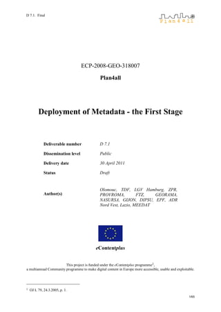 D 7.1. Final




                                   ECP-2008-GEO-318007

                                               Plan4all




         Deployment of Metadata - the First Stage


             Deliverable number                D 7.1

             Dissemination level               Public

             Delivery date                     30 April 2011

             Status                            Draft


                                               Olomouc, TDF, LGV Hamburg, ZPR,
             Author(s)                         PROVROMA,          FTZ,  GEORAMA,
                                               NASURSA, GIJON, DIPSU, EPF, ADR
                                               Nord Vest, Lazio, MEEDAT




                                            eContentplus


                        This project is funded under the eContentplus programme1,
a multiannual Community programme to make digital content in Europe more accessible, usable and exploitable.




1   OJ L 79, 24.3.2005, p. 1.
                                                                                                        1/65
 