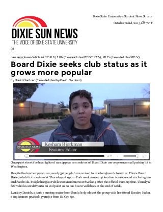 (/)
Dixie State University's Student News Source
October 22nd, 2015,  72°F
January (/news/articles/2015/01/) 17th (/news/articles/2015/01/17/), 2015 (/news/articles/2015/)
Board Dixie seeks club status as it
grows more popular
by David Gardner (/news/articles/by/David.Gardner/)
On a quiet street the headlights of cars appear as members of Board Dixie converge on a small parking lot in
Washington.
Despite the low temperatures, nearly 30 people have arrived to ride longboards together. This is Board
Dixie, a club that meets most Thursdays at 9 p.m. Each week a meet up location is announced via Instagram
and Facebook. People hang out while cars continue to arrive long after the official meet­up time. Usually a
few vehicles are driven to an end point so no one has to walk back at the end of a ride.
Lyndsey Daniels, a junior nursing major from Sandy, helped start the group with her friend Rosalee Hafen,
a sophomore psychology major from St. George.
2:11
 