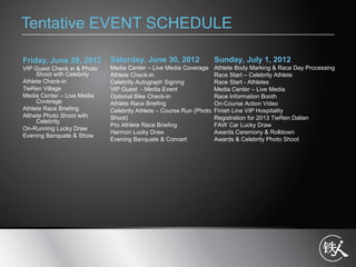 Tentative EVENT SCHEDULE
Friday, June 29, 2012
VIP Guest Check in & Photo
Shoot with Celebrity
Athlete Check-in
TieRen Village
Media Center C Live Media
Coverage
Athlete Race Briefing
Althete Photo Shoot with
Celebrity
On-Running Lucky Draw
Evening Banquate & Show
Saturday, June 30, 2012
Media Center C Live Media Coverage
Athlete Check-in
Celebrity Autograph Signing
VIP Guest - Media Event
Optional Bike Check-in
Athlete Race Briefing
Celebrity Athlete C Course Run (Photo
Shoot)
Pro Athlete Race Briefing
Harmon Lucky Draw
Evening Banquate & Concert
Sunday, July 1, 2012
Athlete Body Marking & Race Day Processing
Race Start C Celebrity Athlete
Race Start - Athletes
Media Center C Live Media
Race Information Booth
On-Course Action Video
Finish Line VIP Hospitality
Registration for 2013 TieRen Dalian
FAW Car Lucky Draw
Awards Ceremony & Rolldown
Awards & Celebrity Photo Shoot
 